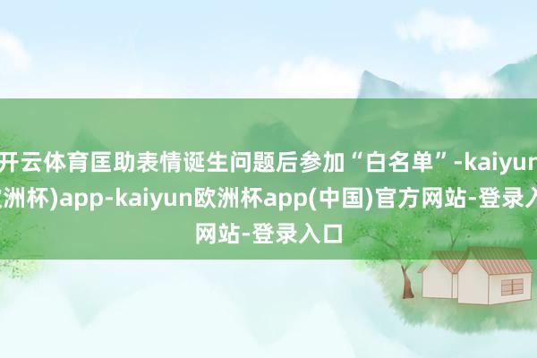 开云体育匡助表情诞生问题后参加“白名单”-kaiyun(欧洲杯)app-kaiyun欧洲杯app(中国)官方网站-登录入口