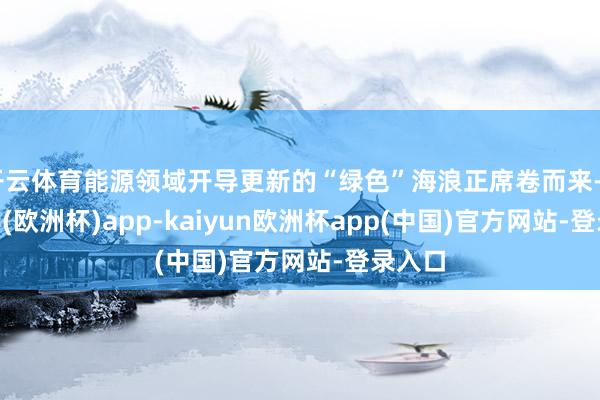 开云体育能源领域开导更新的“绿色”海浪正席卷而来-kaiyun(欧洲杯)app-kaiyun欧洲杯app(中国)官方网站-登录入口