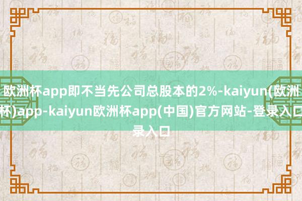 欧洲杯app即不当先公司总股本的2%-kaiyun(欧洲杯)app-kaiyun欧洲杯app(中国)官方网站-登录入口