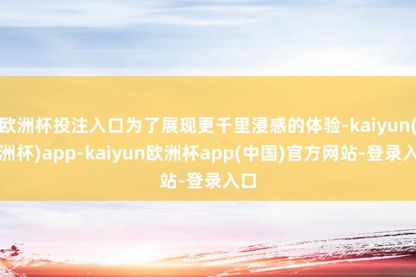 欧洲杯投注入口为了展现更千里浸感的体验-kaiyun(欧洲杯)app-kaiyun欧洲杯app(中国)官方网站-登录入口