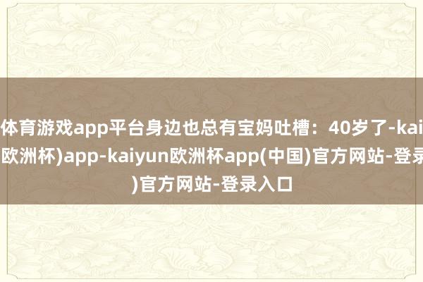 体育游戏app平台身边也总有宝妈吐槽：40岁了-kaiyun(欧洲杯)app-kaiyun欧洲杯app(中国)官方网站-登录入口