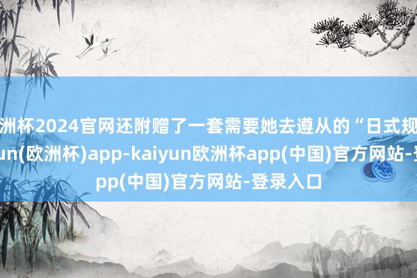 欧洲杯2024官网还附赠了一套需要她去遵从的“日式规矩”-kaiyun(欧洲杯)app-kaiyun欧洲杯app(中国)官方网站-登录入口