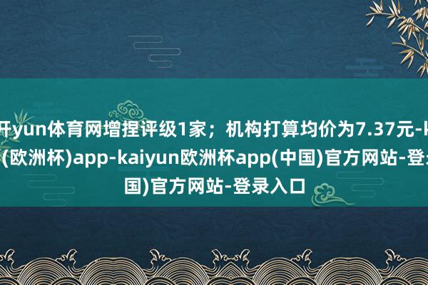 开yun体育网增捏评级1家；机构打算均价为7.37元-kaiyun(欧洲杯)app-kaiyun欧洲杯app(中国)官方网站-登录入口