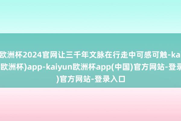 欧洲杯2024官网让三千年文脉在行走中可感可触-kaiyun(欧洲杯)app-kaiyun欧洲杯app(中国)官方网站-登录入口