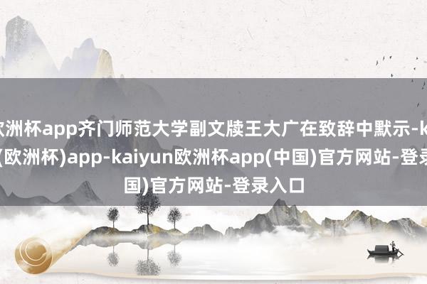 欧洲杯app齐门师范大学副文牍王大广在致辞中默示-kaiyun(欧洲杯)app-kaiyun欧洲杯app(中国)官方网站-登录入口