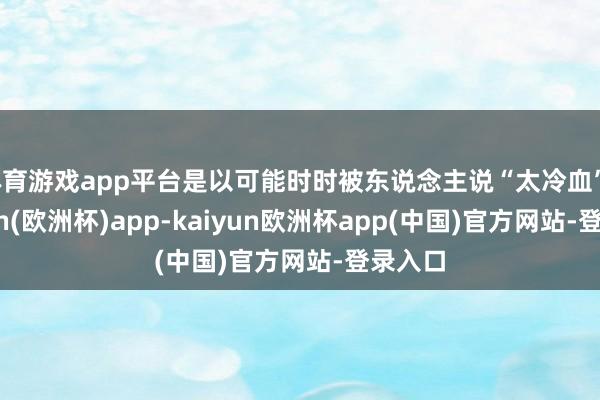 体育游戏app平台是以可能时时被东说念主说“太冷血”-kaiyun(欧洲杯)app-kaiyun欧洲杯app(中国)官方网站-登录入口