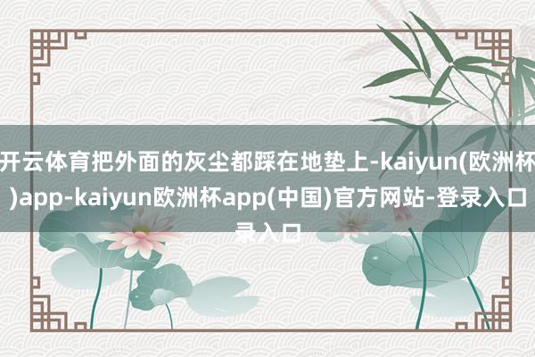 开云体育把外面的灰尘都踩在地垫上-kaiyun(欧洲杯)app-kaiyun欧洲杯app(中国)官方网站-登录入口