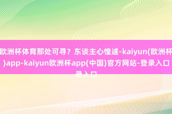欧洲杯体育那处可寻？东谈主心惶遽-kaiyun(欧洲杯)app-kaiyun欧洲杯app(中国)官方网站-登录入口