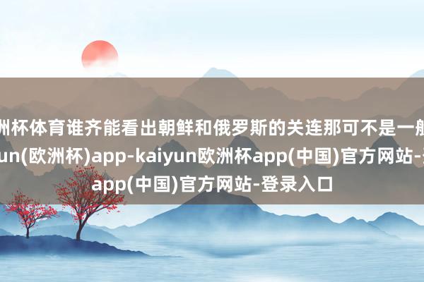 欧洲杯体育谁齐能看出朝鲜和俄罗斯的关连那可不是一般的铁-kaiyun(欧洲杯)app-kaiyun欧洲杯app(中国)官方网站-登录入口