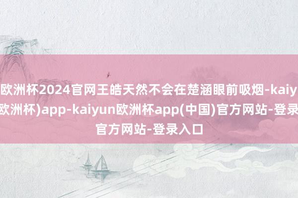 欧洲杯2024官网王皓天然不会在楚涵眼前吸烟-kaiyun(欧洲杯)app-kaiyun欧洲杯app(中国)官方网站-登录入口