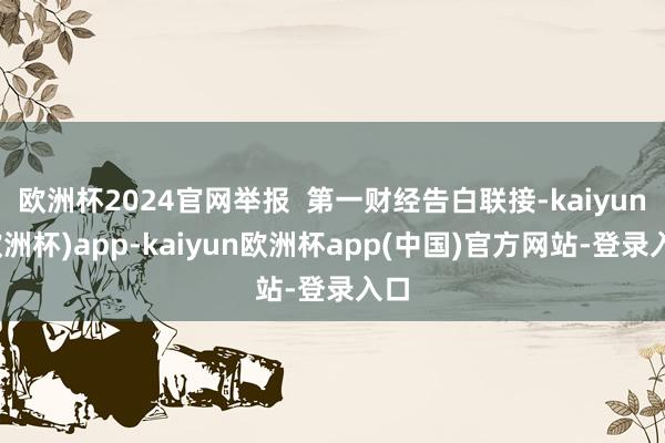 欧洲杯2024官网举报 第一财经告白联接-kaiyun(欧洲杯)app-kaiyun欧洲杯app(中国)官方网站-登录入口