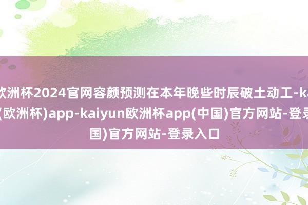 欧洲杯2024官网容颜预测在本年晚些时辰破土动工-kaiyun(欧洲杯)app-kaiyun欧洲杯app(中国)官方网站-登录入口