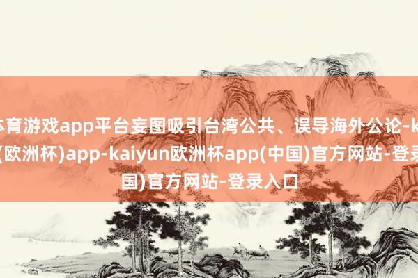 体育游戏app平台妄图吸引台湾公共、误导海外公论-kaiyun(欧洲杯)app-kaiyun欧洲杯app(中国)官方网站-登录入口