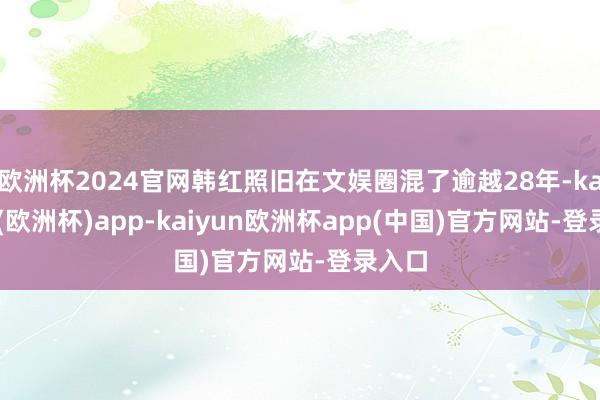 欧洲杯2024官网韩红照旧在文娱圈混了逾越28年-kaiyun(欧洲杯)app-kaiyun欧洲杯app(中国)官方网站-登录入口