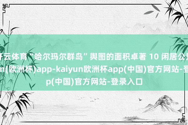 开云体育“哈尔玛尔群岛”舆图的面积卓著 10 闲居公里-kaiyun(欧洲杯)app-kaiyun欧洲杯app(中国)官方网站-登录入口