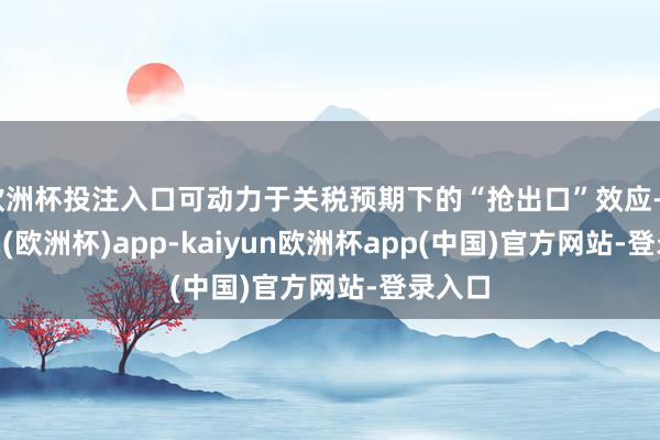 欧洲杯投注入口可动力于关税预期下的“抢出口”效应-kaiyun(欧洲杯)app-kaiyun欧洲杯app(中国)官方网站-登录入口