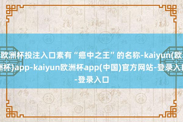 欧洲杯投注入口素有“癌中之王”的名称-kaiyun(欧洲杯)app-kaiyun欧洲杯app(中国)官方网站-登录入口