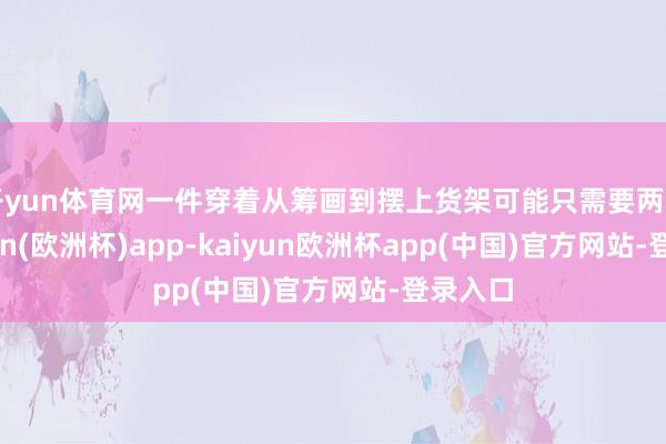开yun体育网一件穿着从筹画到摆上货架可能只需要两周-kaiyun(欧洲杯)app-kaiyun欧洲杯app(中国)官方网站-登录入口