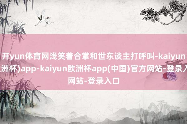 开yun体育网浅笑着合掌和世东谈主打呼叫-kaiyun(欧洲杯)app-kaiyun欧洲杯app(中国)官方网站-登录入口
