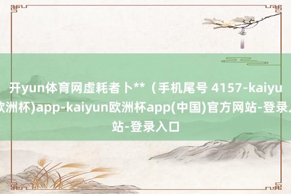 开yun体育网虚耗者卜**（手机尾号 4157-kaiyun(欧洲杯)app-kaiyun欧洲杯app(中国)官方网站-登录入口