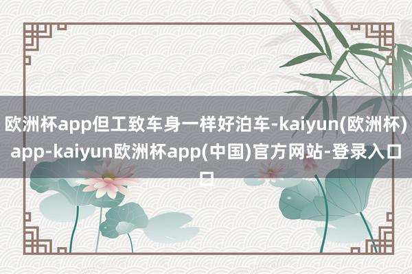 欧洲杯app但工致车身一样好泊车-kaiyun(欧洲杯)app-kaiyun欧洲杯app(中国)官方网站-登录入口