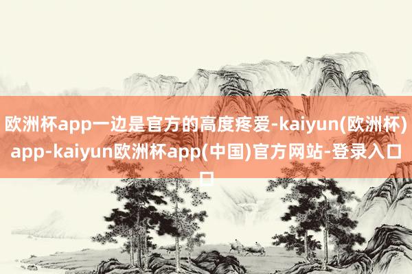 欧洲杯app一边是官方的高度疼爱-kaiyun(欧洲杯)app-kaiyun欧洲杯app(中国)官方网站-登录入口