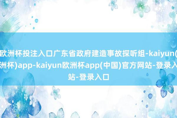 欧洲杯投注入口广东省政府建造事故探听组-kaiyun(欧洲杯)app-kaiyun欧洲杯app(中国)官方网站-登录入口