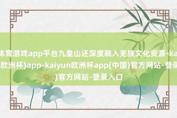 体育游戏app平台九皇山还深度融入羌族文化资源-kaiyun(欧洲杯)app-kaiyun欧洲杯app(中国)官方网站-登录入口