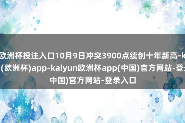 欧洲杯投注入口10月9日冲突3900点续创十年新高-kaiyun(欧洲杯)app-kaiyun欧洲杯app(中国)官方网站-登录入口