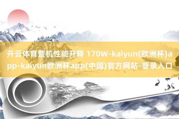 开云体育整机性能开释 170W-kaiyun(欧洲杯)app-kaiyun欧洲杯app(中国)官方网站-登录入口