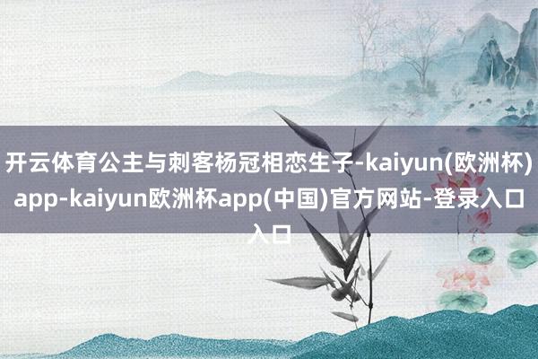 开云体育公主与刺客杨冠相恋生子-kaiyun(欧洲杯)app-kaiyun欧洲杯app(中国)官方网站-登录入口