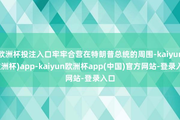 欧洲杯投注入口牢牢合营在特朗普总统的周围-kaiyun(欧洲杯)app-kaiyun欧洲杯app(中国)官方网站-登录入口