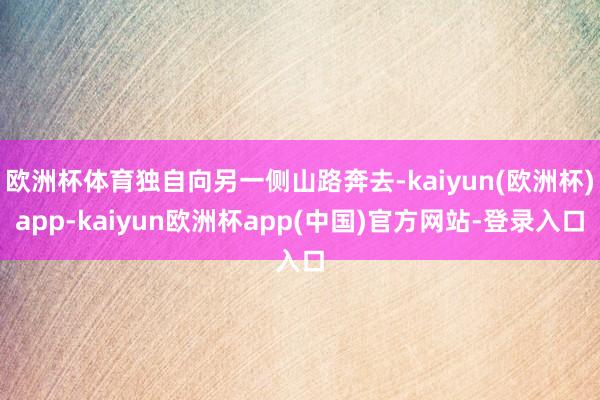 欧洲杯体育独自向另一侧山路奔去-kaiyun(欧洲杯)app-kaiyun欧洲杯app(中国)官方网站-登录入口