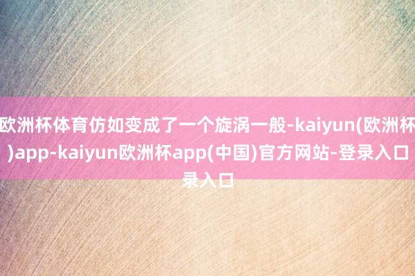 欧洲杯体育仿如变成了一个旋涡一般-kaiyun(欧洲杯)app-kaiyun欧洲杯app(中国)官方网站-登录入口