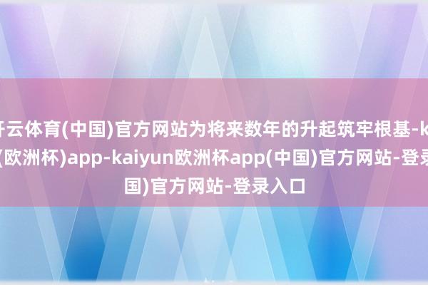 开云体育(中国)官方网站为将来数年的升起筑牢根基-kaiyun(欧洲杯)app-kaiyun欧洲杯app(中国)官方网站-登录入口
