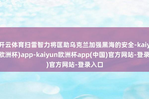 开云体育扫雷智力将匡助乌克兰加强黑海的安全-kaiyun(欧洲杯)app-kaiyun欧洲杯app(中国)官方网站-登录入口