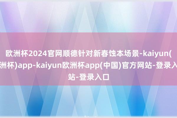 欧洲杯2024官网顺德针对新春蚀本场景-kaiyun(欧洲杯)app-kaiyun欧洲杯app(中国)官方网站-登录入口
