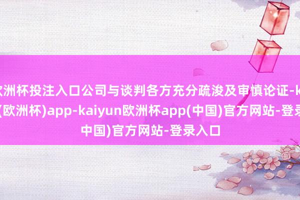 欧洲杯投注入口公司与谈判各方充分疏浚及审慎论证-kaiyun(欧洲杯)app-kaiyun欧洲杯app(中国)官方网站-登录入口