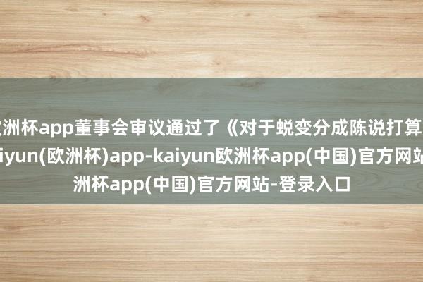 欧洲杯app董事会审议通过了《对于蜕变分成陈说打算的预案》-kaiyun(欧洲杯)app-kaiyun欧洲杯app(中国)官方网站-登录入口