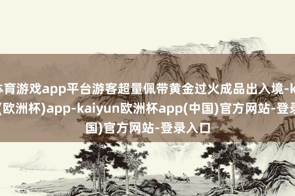 体育游戏app平台游客超量佩带黄金过火成品出入境-kaiyun(欧洲杯)app-kaiyun欧洲杯app(中国)官方网站-登录入口