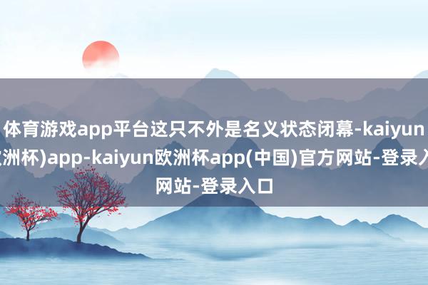 体育游戏app平台这只不外是名义状态闭幕-kaiyun(欧洲杯)app-kaiyun欧洲杯app(中国)官方网站-登录入口