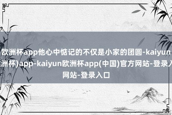 欧洲杯app他心中惦记的不仅是小家的团圆-kaiyun(欧洲杯)app-kaiyun欧洲杯app(中国)官方网站-登录入口