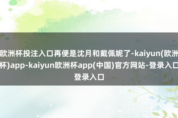 欧洲杯投注入口再便是沈月和戴佩妮了-kaiyun(欧洲杯)app-kaiyun欧洲杯app(中国)官方网站-登录入口