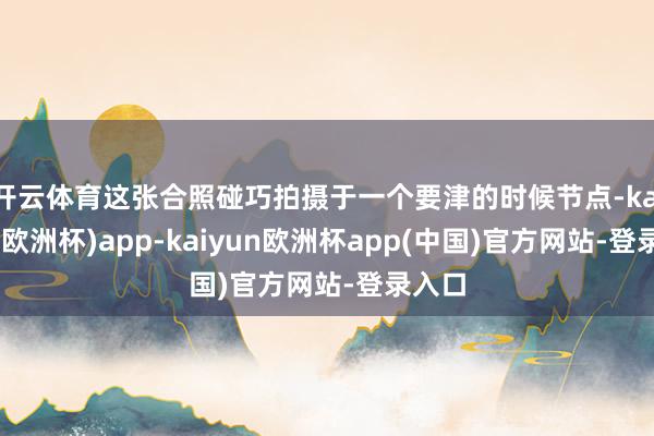 开云体育这张合照碰巧拍摄于一个要津的时候节点-kaiyun(欧洲杯)app-kaiyun欧洲杯app(中国)官方网站-登录入口