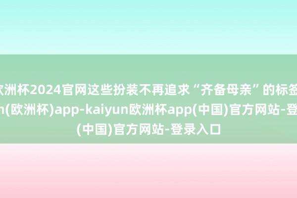 欧洲杯2024官网这些扮装不再追求“齐备母亲”的标签-kaiyun(欧洲杯)app-kaiyun欧洲杯app(中国)官方网站-登录入口