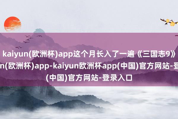 kaiyun(欧洲杯)app这个月长入了一遍《三国志9》-kaiyun(欧洲杯)app-kaiyun欧洲杯app(中国)官方网站-登录入口
