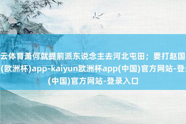 开云体育萧何就提前派东说念主去河北屯田；要打赵国-kaiyun(欧洲杯)app-kaiyun欧洲杯app(中国)官方网站-登录入口