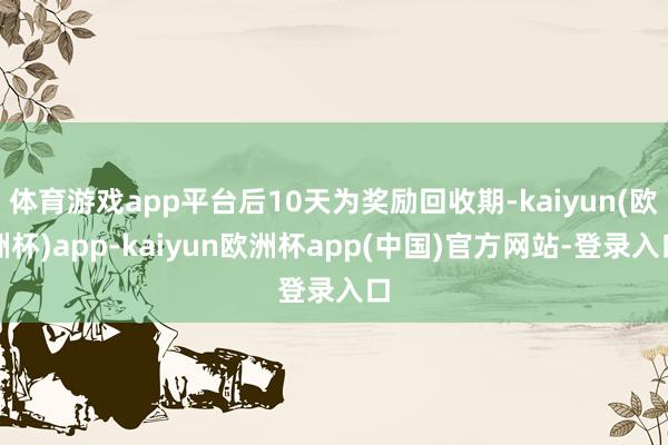 体育游戏app平台后10天为奖励回收期-kaiyun(欧洲杯)app-kaiyun欧洲杯app(中国)官方网站-登录入口