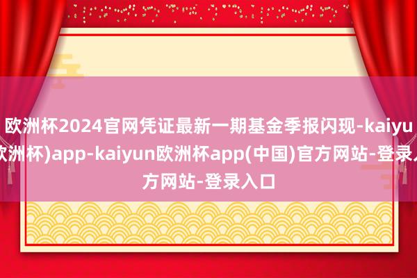 欧洲杯2024官网凭证最新一期基金季报闪现-kaiyun(欧洲杯)app-kaiyun欧洲杯app(中国)官方网站-登录入口