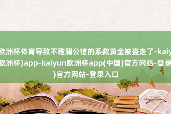 欧洲杯体育导致不雅澜公馆的系数黄金被盗走了-kaiyun(欧洲杯)app-kaiyun欧洲杯app(中国)官方网站-登录入口